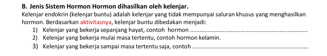 Jenis Sistem Hormon Hormon dihasilkan oleh kelenjar. 
Kelenjar endokrin (kelenjar buntu) adalah kelenjar yang tidak mempunyai saluran khusus yang menghasilkan 
hormon. Berdasarkan aktivitasnya, kelenjar buntu dibedakan menjadi: 
1) Kelenjar yang bekerja sepanjang hayat, contoh hormon_ 
2) Kelenjar yang bekerja mulai masa tertentu, contoh hormon kelamin. 
3) Kelenjar yang bekerja sampai masa tertentu saja, contoh_