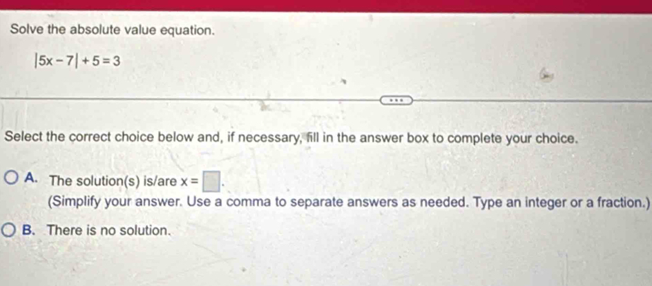 Solve the absolute value equation.
|5x-7|+5=3
Select the correct choice below and, if necessary, fill in the answer box to complete your choice.
A. The solution(s) is/are x=□. 
(Simplify your answer. Use a comma to separate answers as needed. Type an integer or a fraction.)
B. There is no solution.