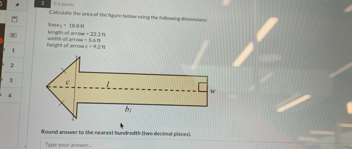 3 0.5 points
Calculate the area of the figure below using the following dimensions:
base 1=18.8ft
length of arrow =22.2ft
width of arrow =5.6ft
height of arrow c=9.2ft
1
2
3
4
Round answer to the nearest hundredth (two decimal places).
Type your answer...