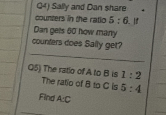 Q4) Sally and Dan share 
counters in the ratio 5:6. a 
Dan gets 60 how many 
_ 
counters does Sally get? 
Q5) The ratio of A to B is 1:2
The ratio of B to C is 5:4
Find A:C
_