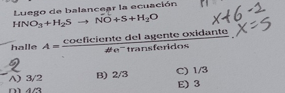 HNO_3+H_2Sto NO+S+H_2O Luego de balancear la ecuación
halle A= coeficientedelagenteoxidante/!= e^-transferidos 
A) 3/2 B) 2/3 C) 1/3
D 4/3 E) 3