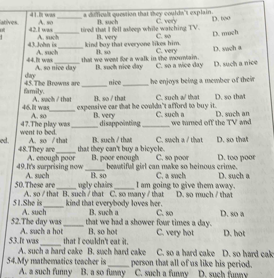 It was a difficult question that they couldn't explain.
atives. A. so _B. such C. very D. too
u 42.I was _tired that I fell asleep while watching TV.
A. such B. very C. so
D. much
43.John is_ kind boy that everyone likes him.
A. such B. so C. very
D. such a
44.It was _that we went for a walk in the mountain.
A. so nice day B. such nice day C. so a nice day D. such a nice
day
45.The Browns are _nice_ he enjoys being a member of their 
family.
A. such / that B. so / that C. such a/ that D. so that
46.It was_ expensive car that he couldn’t afford to buy it.
A. so B. very C. such a D. such an
47.The play was_ disappointing_ we turned off the TV and
went to bed.
ed. A. so / that B. such / that C. such a / that D. so that
48.They are_ that they can't buy a bicycle.
A. enough poor B. poor enough C. so poor D. too poor
49.It's surprising now _beautiful girl can make so heinous crime.
A. such B. so C. a such D. such a
50.These are_ ugly chairs_ I am going to give them away.
A. so / that B. such / that C. so many / that D. so much / that
51.She is_ kind that everybody loves her.
A. such B. such a C. so D. so a
52.The day was_ that we had a shower four times a day.
A. such a hot B. so hot C. very hot D. hot
53.It was_ that I couldn't eat it.
A. such a hard cake B. such hard cake C. so a hard cake D. so hard cak
54.My mathematics teacher is_ person that all of us like his period.
A. a such funny B. a so funny C. such a funny D. such funn