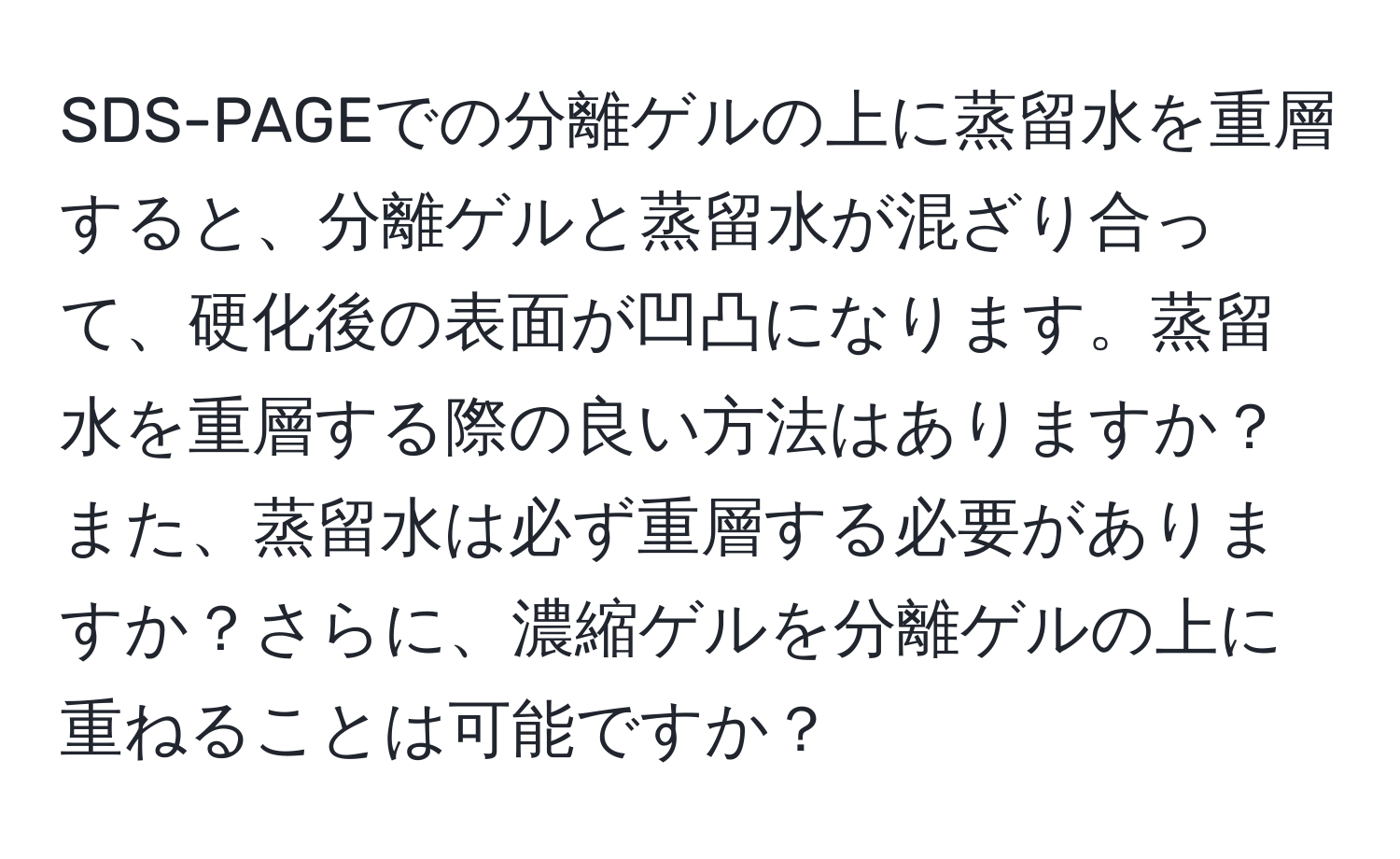 SDS-PAGEでの分離ゲルの上に蒸留水を重層すると、分離ゲルと蒸留水が混ざり合って、硬化後の表面が凹凸になります。蒸留水を重層する際の良い方法はありますか？また、蒸留水は必ず重層する必要がありますか？さらに、濃縮ゲルを分離ゲルの上に重ねることは可能ですか？