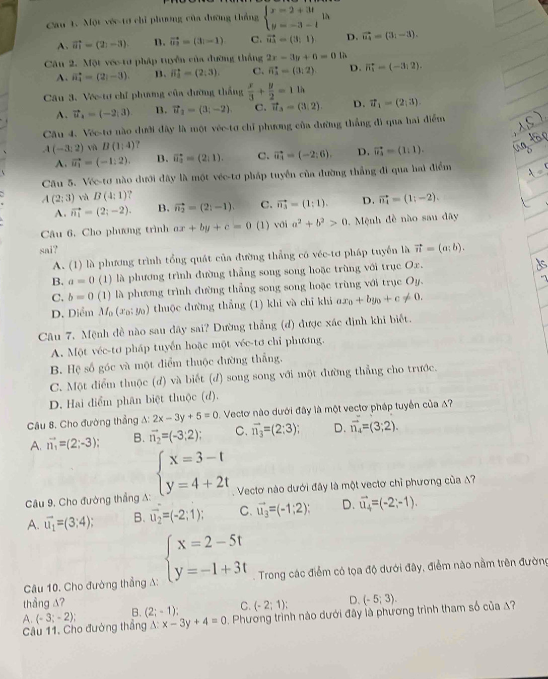 Cau 1. Một véc tơ chỉ phương của đường thẳng beginarrayl x=2+3t y=-3-tendarray. à
A. vector ahat =(2_1-3).). B. vector u_2=(3i-1) C. vector u_3=(3;1) D. vector u_4=(3_1-3).
Câu 2. Một vớc tơ pháp tuyển của đường thắng 2x-3y+6=0 là
A. vector n_4=(2,-3). B、 vector n_3=(2:3). C. vector n_3=(3:2). D. vector n_1=(-3,2).
Câu 3. Vée-tơ chỉ phương của đường thắng  x/3 + y/2 =11h
A、 vector u_4=(-2;3). B. vector u_2=(3;-2). C. vector u_3=(3/2). D. vector u_1=(2,3).
Câu 4. Véc-tơ nào dưới đây là một véc tơ chỉ phương của đường thẳng đi qua hai điểm
A(-3:2)sin B(1:4) ?
A. vector u_1=(-1:2). B. vector u_a=(2,1). C. vector u_3=(-2;6), D. vector u_4=(1:1).
Câu 5. Véc-tơ nào dưới đây là một véc-tơ pháp tuyển của đường thẳng đi qua hai điểm
A(2;3) và B(4:1) ?
A. vector n_1=(2;-2). B. vector n_2=(2;-1). C. vector n_3=(1;1). D. vector n_4=(1;-2).
Câu 6, Cho phương trình ax+by+c=0 (1) với a^2+b^2>0.  Mệnh đề nào sau đây
sai? vector n=(a;b).
A. (1) là phương trình tổng quát của đường thẳng có véc-tơ pháp tuyển là
B. a=0 (1) là phương trình đường thẳng song song hoặc trùng với trục Ox.
C. b=0 (1) là phương trình đường thẳng song song hoặc trùng với trục Oy.
D. Diểm M_0(x_0;y_0) thuộc dường thẳng (1) khi và chỉ khi ax_0+by_0+c!= 0.
Câu 7, Mệnh đề nào sau đây sai? Dường thẳng (d) được xác định khi biết.
A. Một véc-tơ pháp tuyển hoặc một véc-tơ chỉ phương.
B. Hệ số góc và một điểm thuộc đường thẳng,
C. Một diểm thuộc (d) và biết (d) song song với một đường thẳng cho trước.
D. Hai điểm phân biệt thuộc (d).
Câu 8. Cho đường thẳng A: 2x-3y+5=0 Vectơ nào dưới đây là một vectơ pháp tuyển của A?
A. vector n_1=(2;-3); B. vector n_2=(-3;2); C. vector n_3=(2:3); D. vector n_4=(3;2).
beginarrayl x=3-t y=4+2tendarray.
Câu 9, Cho đường thẳng A: 1  Vectơ nào dưới đây là một vectơ chỉ phương của A?
A. vector u_1=(3;4); B. vector u_2=(-2;1); C. vector u_3=(-1;2); D. vector u_4=(-2;-1).
beginarrayl x=2-5t y=-1+3tendarray.
Câu 10. Cho đường thẳng A: . Trong các điểm có tọa độ dưới đây, điểm nào nằm trên đường
thầng A? (-2;1);
D. (-5;3).
A. (-3;-2);
B. (2;-1);
C.
Câu 11. Cho đường thẳng A: x-3y+4=0. Phương trình nào dưới đây là phương trình tham số của A?