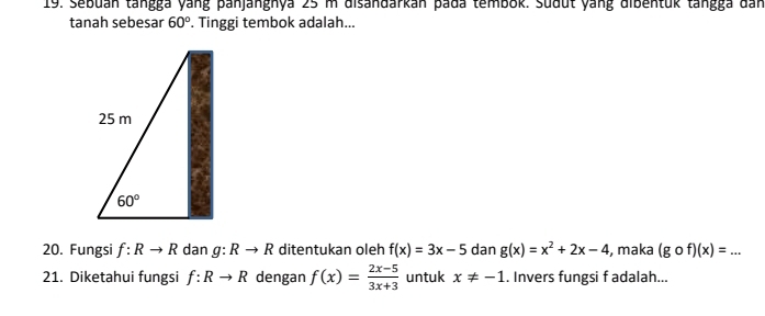 Sebuán tangga yang panjanghya 25 m disandarkán pada tembok. Sudut yang dibentuk tangga đan
tanah sebesar 60°. Tinggi tembok adalah...
20. Fungsi f:Rto R dan g:Rto R ditentukan oleh f(x)=3x-5 dan g(x)=x^2+2x-4 , maka (gof)(x)=. _...
21. Diketahui fungsi f:Rto R dengan f(x)= (2x-5)/3x+3  untuk x!= -1. Invers fungsi f adalah...