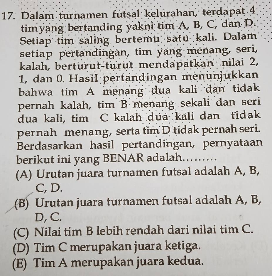 Dalam turnamen futsal kelurahan, terdapat 4
timyang bertanding yakni tim A, B, C, dan D.
Setiap tim saling bertemu satu kali. Dalam
setiap pertandingan, tim yang mėnang, seri,
kalah, berturut-turut mendapatkan nilai 2,
1, dan 0. Hasil pertandingan menünjükkan
bahwa tim A menang dua kali dan tidak
pernah kalah, tim B menang sekali dan seri
dua kali, tim C kalah dua kali dan tidak
pernah menang, serta tim D tidak pernah seri.
Berdasarkan hasil pertandingan, pernyataan
berikut ini yang BENAR adalah. .
(A) Urutan juara turnamen futsal adalah A, B,
C, D.
(B) Urutan juara turnamen futsal adalah A, B,
D, C.
(C) Nilai tim B lebih rendah dari nilai tim C.
(D) Tim C merupakan juara ketiga.
(E) Tim A merupakan juara kedua.