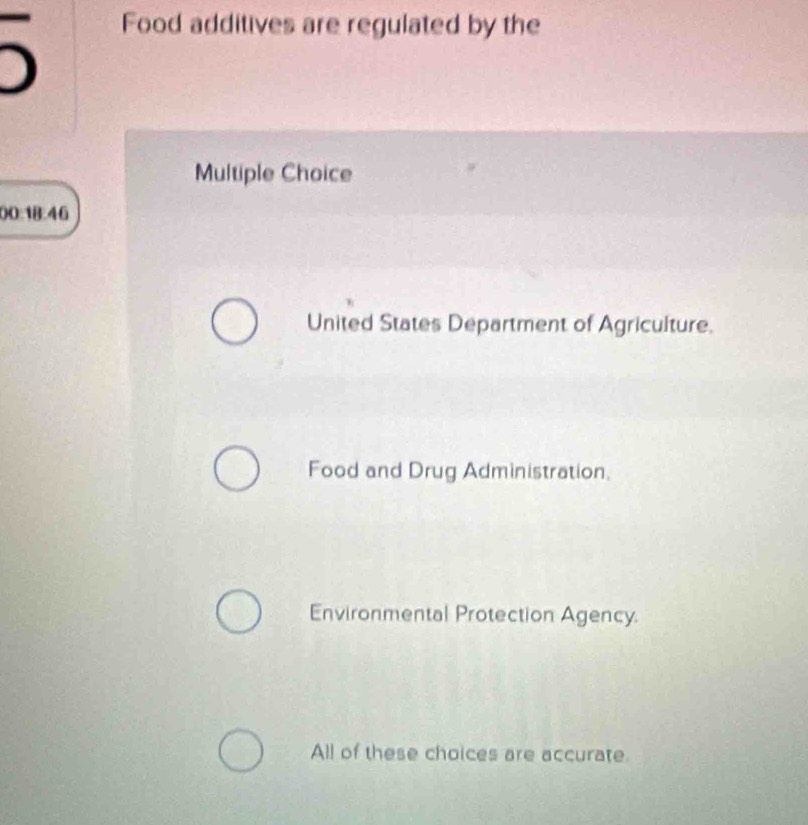 Food additives are regulated by the
Multiple Choice
00:18:46
United States Department of Agriculture.
Food and Drug Administration.
Environmental Protection Agency.
All of these choices are accurate