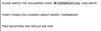 PLEASE WATCH THE FOLLOWING VIDEO CORNBREAD Lives AND WRITE: 
THREE THINGS YOU LEARNED ABOUT DARRYL ‘CORNBREAD’ 
TWO QUESTIONS YOU WOULD ASK HIM