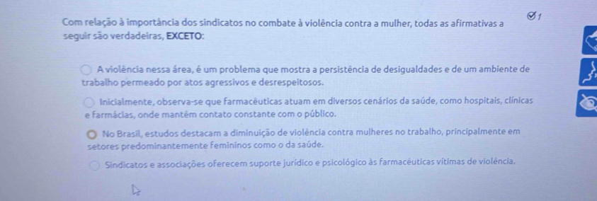 Com relação à importância dos sindicatos no combate à violência contra a mulher, todas as afirmativas a
seguir são verdadeiras, EXCETO:
A violência nessa área, é um problema que mostra a persistência de desigualdades e de um ambiente de s
trabalho permeado por atos agressivos e desrespeitosos.
Inicialmente, observa-se que farmacêuticas atuam em diversos cenários da saúde, como hospitais, clínicas
e farmácias, onde mantêm contato constante com o público.
No Brasil, estudos destacam a diminuição de violência contra mulheres no trabalho, principalmente em
setores predominantemente femininos como o da saúde.
Sindicatos e associações oferecem suporte jurídico e psicológico às farmacêuticas vítimas de violência.