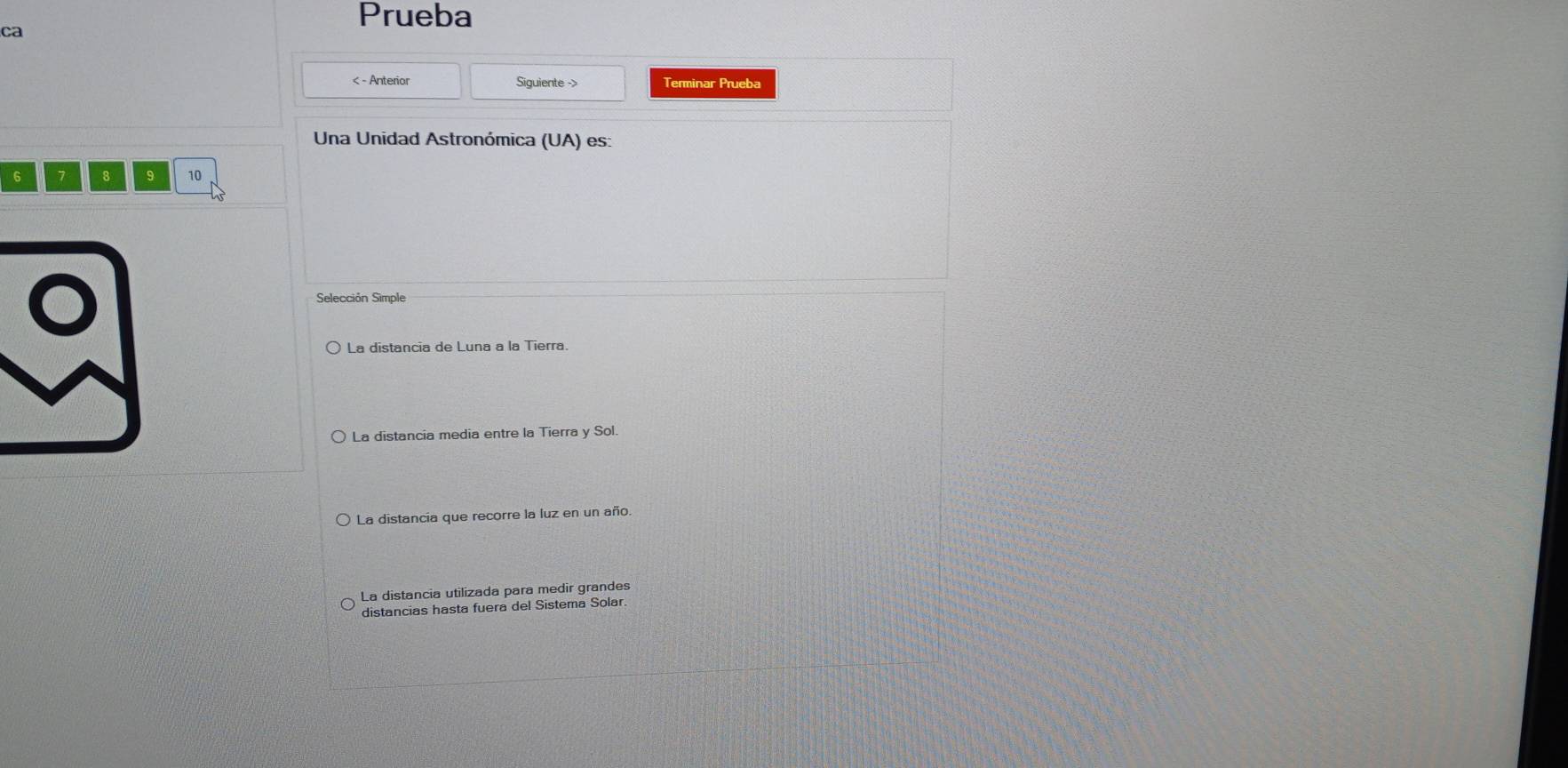 Prueba
ca
< - Anterior Siguiente -> Terminar Prueba
Una Unidad Astronómica (UA) es:
6 7 8 9 10
Selección Simble
La distancia de Luna a la Tierra.
La distancia media entre la Tierra y Sol.
La distancia que recorre la luz en un año.
La distancia utilizada para medir grandes
distancias hasta fuera del Sistema Solar.