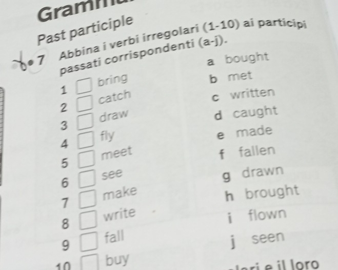 Grami
Past participle
7 Abbina i verbi irregolari (1-10) ai participi
passati corrispondenti (a-j).
a bought
1 bring
b met
2 catch
c written
3 draw
d caught
4 fly
e made
5 meet
f fallen
6 see
g drawn
7 make
h brought
8 write
i flown
9 fall
jī seen
10 buy
ari e il loro