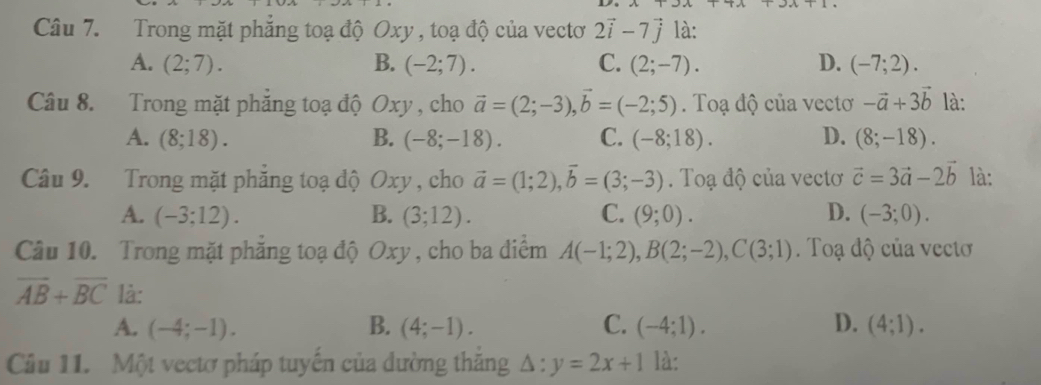 Trong mặt phăng toạ độ Oxy , toạ độ của vectơ 2vector i-7vector j là:
A. (2;7). B. (-2;7). C. (2;-7). D. (-7;2). 
Câu 8. Trong mặt phẳng toạ độ Oxy , cho vector a=(2;-3), vector b=(-2;5). Toạ độ của vectơ -vector a+3vector b là:
A. (8;18). B. (-8;-18). C. (-8;18). D. (8;-18). 
Câu 9. Trong mặt phăng toạ độ Oxy , cho vector a=(1;2), vector b=(3;-3). Toạ độ của vectơ vector c=3vector a-2vector b là:
A. (-3;12). B. (3;12). C. (9;0). D. (-3;0). 
Câu 10. Trong mặt phẳng toạ độ Oxy , cho ba điểm A(-1;2), B(2;-2), C(3;1). Toạ độ của vectơ
overline AB+overline BC là:
A. (-4;-1). B. (4;-1). C. (-4;1). D. (4;1). 
Câu 11. Một vectơ pháp tuyến của đường thắng △ :y=2x+1 là: