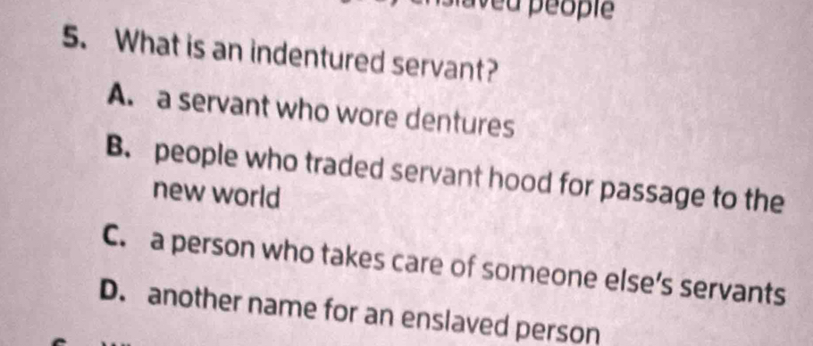 aveu péople
5. What is an indentured servant?
A. a servant who wore dentures
B. people who traded servant hood for passage to the
new world
C. a person who takes care of someone else’s servants
D. another name for an enslaved person