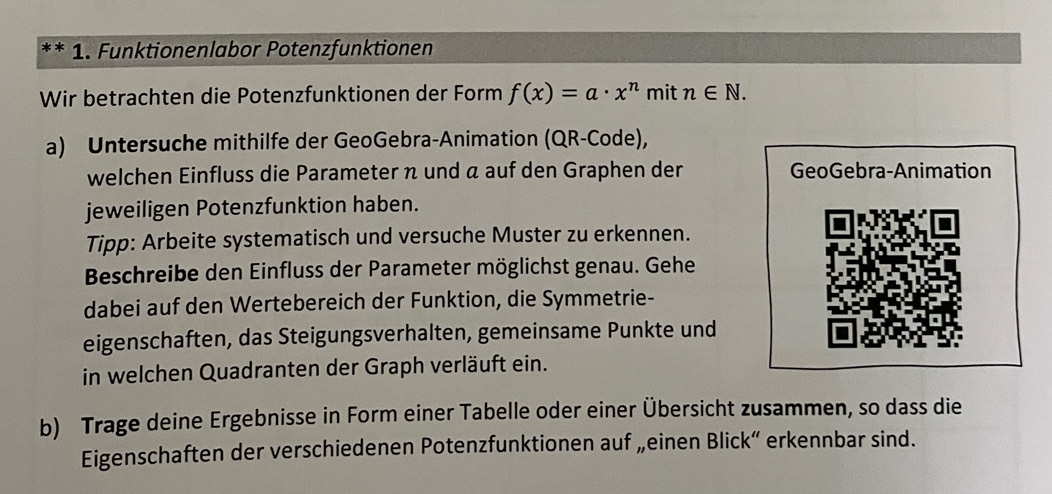 1 . Funktionenlabor Potenzfunktionen 
Wir betrachten die Potenzfunktionen der Form f(x)=a· x^n mit n∈ N. 
a) Untersuche mithilfe der GeoGebra-Animation (QR-Code), 
welchen Einfluss die Parameter π und α auf den Graphen der GeoGebra-Animation 
jeweiligen Potenzfunktion haben. 
Tipp: Arbeite systematisch und versuche Muster zu erkennen. 
Beschreibe den Einfluss der Parameter möglichst genau. Gehe 
dabei auf den Wertebereich der Funktion, die Symmetrie- 
eigenschaften, das Steigungsverhalten, gemeinsame Punkte und 
in welchen Quadranten der Graph verläuft ein. 
b) Trage deine Ergebnisse in Form einer Tabelle oder einer Übersicht zusammen, so dass die 
Eigenschaften der verschiedenen Potenzfunktionen auf „einen Blick“ erkennbar sind.