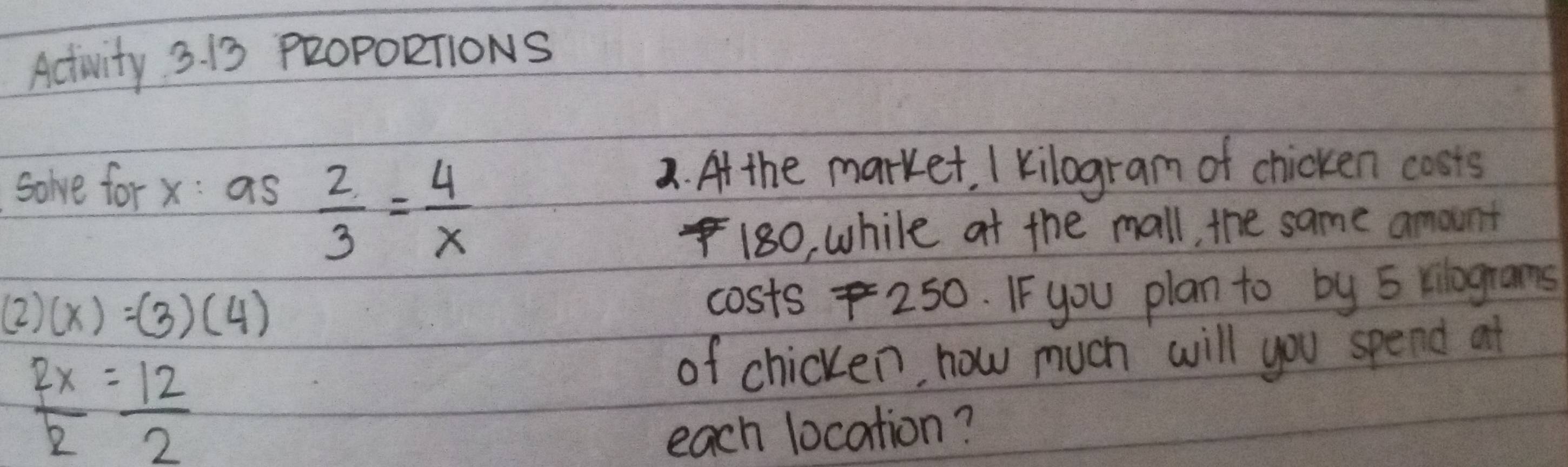 Activity 3. 13 P2OPORTIONS 
solve for x : as a. At the market. I kilogram of chicken costs
 2/3 = 4/x 
I 180, while at the mall, the same amount
(2)(x)=(3)(4)
costs 250. I- you plan to by 5 vilograms
 2x/2 = 12/2 
of chicken, how much will you spend at 
each location?