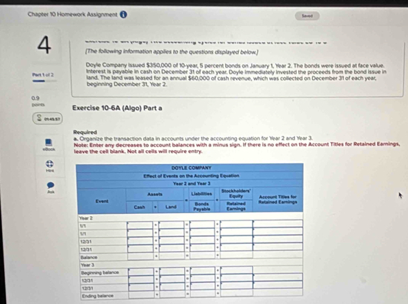 Chapter 10 Homework Assignment Savel 
-. ---- .-- . 
4 [The following information applies to the questions displayed below.] 
Doyle Company issued $350,000 of 10-year, 5 percent bonds on January 1, Year 2. The bonds were issued at face value. 
Interest is payable in cash on December 31 of each year. Doyle immediately invested the proceeds from the bond issue in 
Part t of 2 land. The land was leased for an annual $60,000 of cash revenue, which was collected on December 31 of each year, 
beginning December 31, Year 2. 
points 0.9 
Exercise 10-6A (Algo) Part a 
05:45.57 
Required a. Organize the transaction data in accounts under the accounting equation for Year 2 and Year 3. 
Note: Enter any decreases to account balances with a minus sign. If there is no effect on the Account Titles for Retained Earnings, 
leave the cell blank. Not all cells will require entry. 
Ending