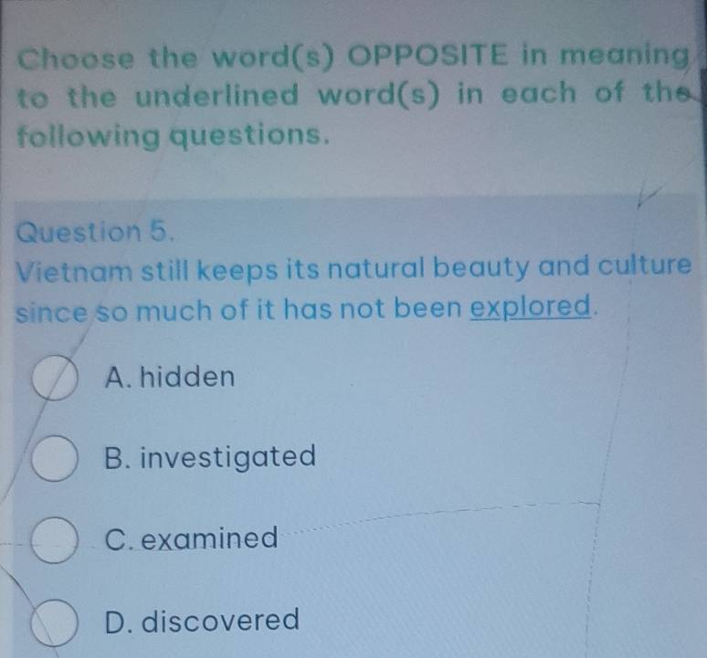 Choose the word(s) OPPOSITE in meaning
to the underlined word(s) in each of the
following questions.
Question 5.
Vietnam still keeps its natural beauty and culture
since so much of it has not been explored.
A. hidden
B. investigated
C. examined
D. discovered