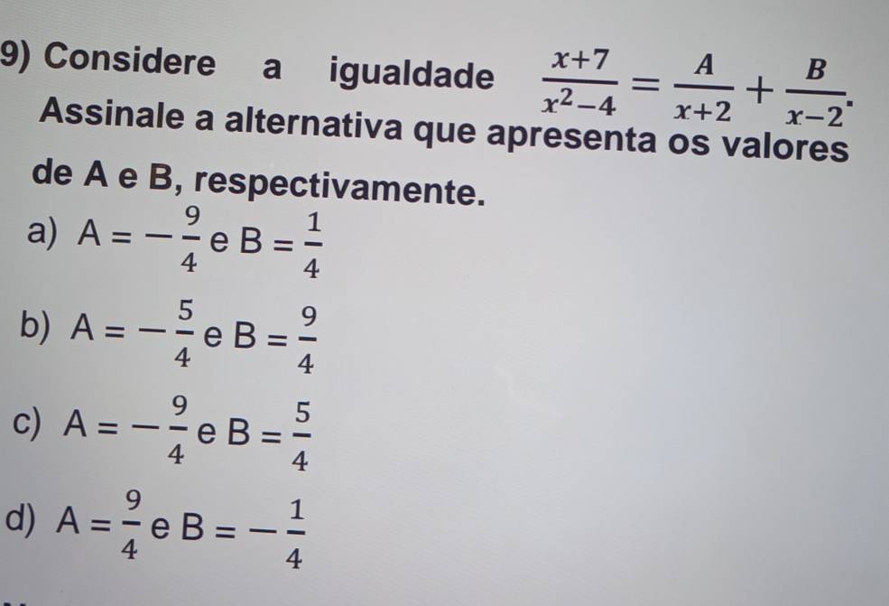 Considere a igualdade  (x+7)/x^2-4 = A/x+2 + B/x-2 . 
Assinale a alternativa que apresenta os valores
de A e B, respectivamente.
a) A=- 9/4  e B= 1/4 
b) A=- 5/4  e B= 9/4 
c) A=- 9/4  e B= 5/4 
d) A= 9/4  e B=- 1/4 