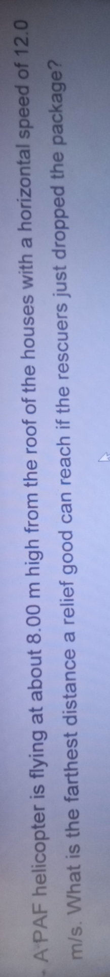 A PAF helicopter is flying at about 8.00 m high from the roof of the houses with a horizontal speed of 12.0
m/s. What is the farthest distance a relief good can reach if the rescuers just dropped the package?