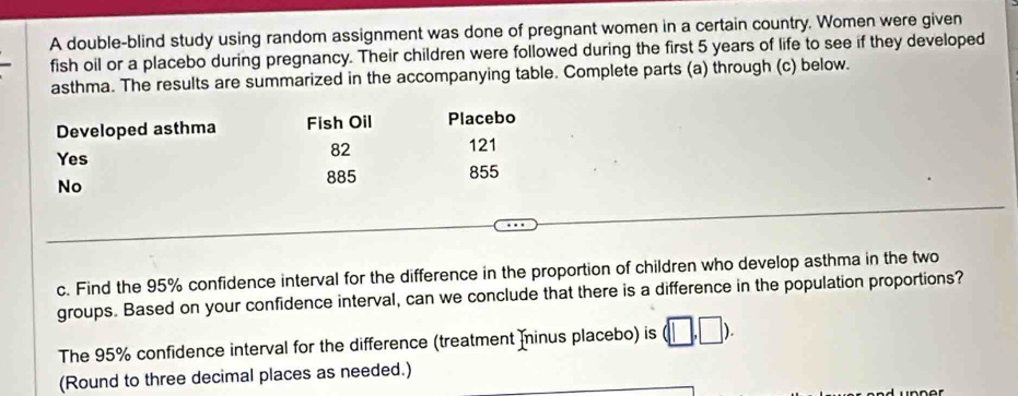 A double-blind study using random assignment was done of pregnant women in a certain country. Women were given 
fish oil or a placebo during pregnancy. Their children were followed during the first 5 years of life to see if they developed 
asthma. The results are summarized in the accompanying table. Complete parts (a) through (c) below. 
Developed asthma Fish Oil Placebo 
Yes
82
121
No
885 855
c. Find the 95% confidence interval for the difference in the proportion of children who develop asthma in the two 
groups. Based on your confidence interval, can we conclude that there is a difference in the population proportions? 
The 95% confidence interval for the difference (treatment Ininus placebo) is (□ ,□ ). 
(Round to three decimal places as needed.)