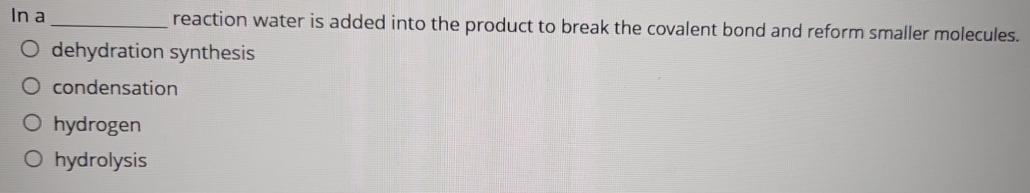 In a _reaction water is added into the product to break the covalent bond and reform smaller molecules.
dehydration synthesis
condensation
hydrogen
hydrolysis