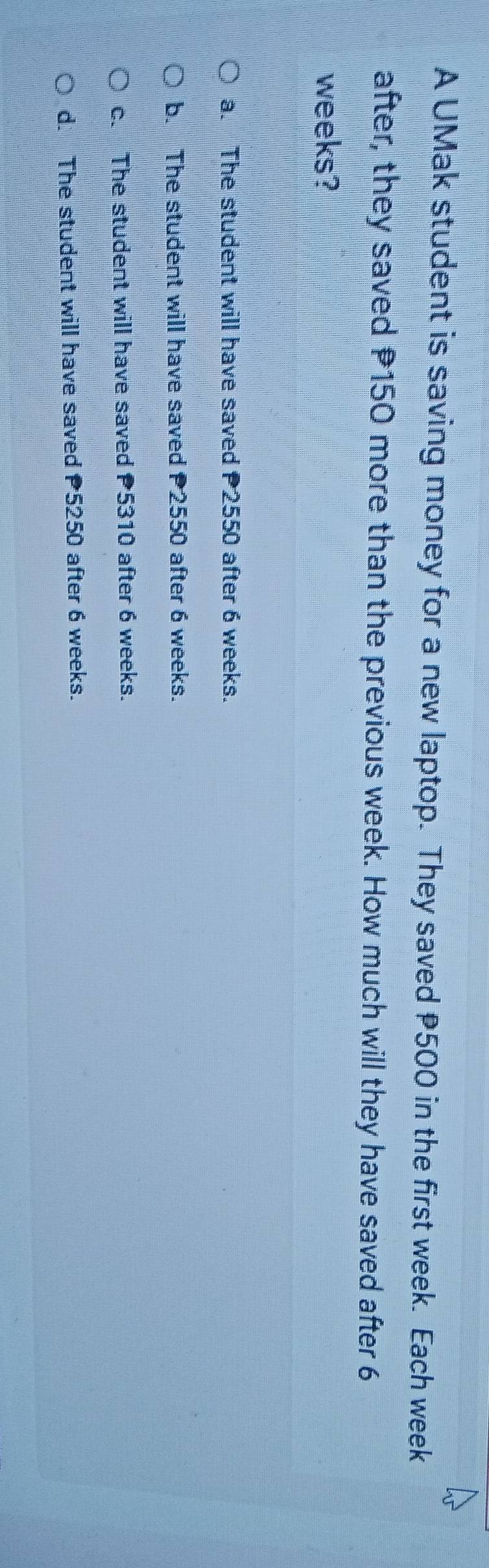 A UMak student is saving money for a new laptop. They saved P500 in the first week. Each week
after, they saved P150 more than the previous week. How much will they have saved after 6
weeks?
a. The student will have saved 2550 after 6 weeks.
b. The student will have saved 2550 after 6 weeks.
c. The student will have saved 5310 after 6 weeks.
d. The student will have saved 5250 after 6 weeks.