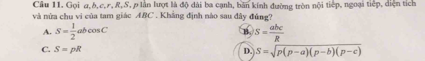 Gọi a, b, c, r, R, S, p lần lượt là độ dài ba cạnh, bản kính đường tròn nội tiếp, ngoại tiếp, diện tích
và nửa chu vi của tam giác ABC. Khẳng định nào sau đây đúng?
A. S= 1/2 abcos C S= abc/R 
B.
C. S=pR D. S=sqrt(p(p-a)(p-b)(p-c))