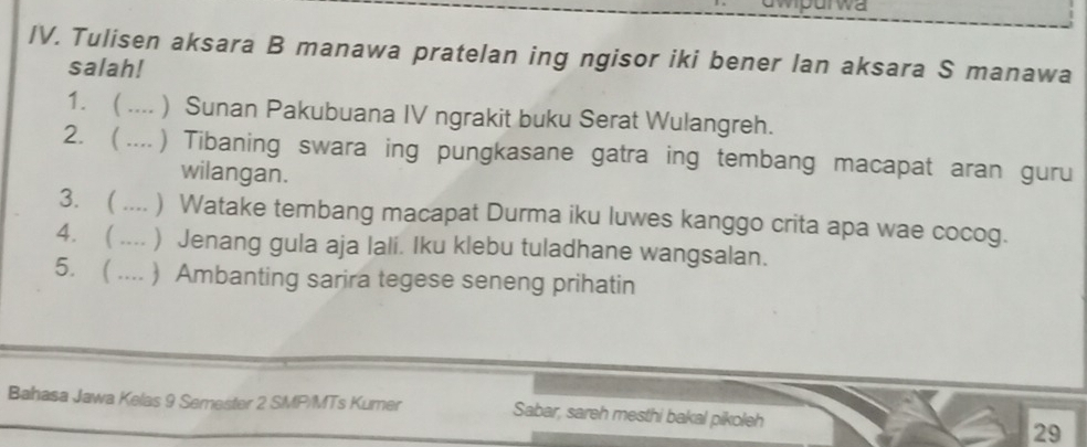 awpurwa 
IV. Tulisen aksara B manawa pratelan ing ngisor iki bener lan aksara S manawa 
salah! 
1.  .... ) Sunan Pakubuana IV ngrakit buku Serat Wulangreh. 
2.  .... ) Tibaning swara ing pungkasane gatra ing tembang macapat aran guru 
wilangan. 
3. ( .... ) Watake tembang macapat Durma iku luwes kanggo crita apa wae cocog. 
4. ( .... ) Jenang gula aja lali. Iku klebu tuladhane wangsalan. 
5. ( .... ) Ambanting sarira tegese seneng prihatin 
Bahasa Jawa Kelas 9 Semester 2 SMP/MTs Kumer Sabar, sareh mesthi bakal pikoleh 
29