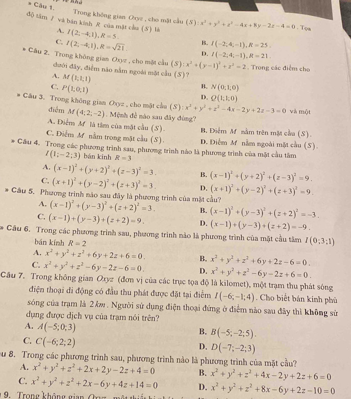 về nhà
Câu 1.
Trong không gian Oxyz , cho mặt cầu (S): :x^2+y^2+z^2-4x+8y-2z-4=0. Tọa
độ tâm / và bán kính R của mặt cầu (S) là
A. I(2;-4;1),R=5.
B.
C. I(2;-4;1),R=sqrt(21). I(-2;4;-1),R=25.
D. I(-2;4;-1),R=21.
* Câu 2. Trong không gian Oxyz , cho mặt cầu (S):x^2+(y-1)^2+z^2=2. Trong các điểm cho
đưới đây, điềm nào nằm ngoài mặt cầu (S)?
A. M(1;1;1)
B.
C. P(1;0;1) N(0;1;0)
D. Q(1;1;0)
* Cầu 3. Trong không gian Oxyz , cho mặt cầu (S):x^2+y^2+z^2-4x-2y+2z-3=0 và một
điểm M(4;2;-2).  Mệnh đề nào sau dây đúng?
A. Điểm M là tâm của mặt c^(frac 1) B. Điểm M nằm trên mặt cầu (S).
C. Điểm M nằm trong mặt cầu (S). D. Điểm M nằm ngoài mặt cầu (S).
» Câu 4. Trong các phương trình sau, phương trình nào là phương trình của mặt cầu tâm
I(1;-2;3) bán kính R=3
A. (x-1)^2+(y+2)^2+(z-3)^2=3. B. (x-1)^2+(y+2)^2+(z-3)^2=9.
C. (x+1)^2+(y-2)^2+(z+3)^2=3. D. (x+1)^2+(y-2)^2+(z+3)^2=9.
* Câu 5. Phương trình nào sau đây là phương trình của mặt cầu?
A. (x-1)^2+(y-3)^2+(z+2)^2=3. B. (x-1)^2+(y-3)^2+(z+2)^2=-3.
C. (x-1)+(y-3)+(z+2)=9.
D. (x-1)+(y-3)+(z+2)=-9.
* Câu 6. Trong các phương trình sau, phương trình nào là phương trình của mặt cầu tâm I(0;3;1)
bán kính R=2
A. x^2+y^2+z^2+6y+2z+6=0. x^2+y^2+z^2+6y+2z-6=0.
B.
C. x^2+y^2+z^2-6y-2z-6=0.
D. x^2+y^2+z^2-6y-2z+6=0.
Câu 7. Trong không gian Oxyz (đơn vị của các trục tọa độ là kilomet), một trạm thu phát sóng
điện thoại di động có đầu thu phát được đặt tại điểm I(-6;-1;4). Cho biết bán kính phủ
sóng của trạm là 2 km . Người sử dụng điện thoại đứng ở điểm nào sau đây thì không sử
dụng được dịch vụ của trạm nói trên?
A. A(-5;0;3)
B. B(-5;-2;5).
C. C(-6;2;2)
D. D(-7;-2;3)
au 8. Trong các phương trình sau, phương trình nào là phương trình của mặt cầu?
A. x^2+y^2+z^2+2x+2y-2z+4=0 B. x^2+y^2+z^2+4x-2y+2z+6=0
C. x^2+y^2+z^2+2x-6y+4z+14=0 D. x^2+y^2+z^2+8x-6y+2z-10=0
9.  Trong không gian Or y