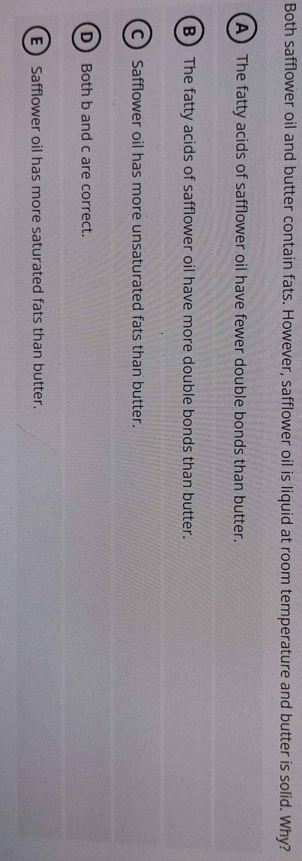 Both safflower oil and butter contain fats. However, safflower oil is liquid at room temperature and butter is solid. Why?
A) The fatty acids of safflower oil have fewer double bonds than butter.
B) The fatty acids of safflower oil have more double bonds than butter.
C Safflower oil has more unsaturated fats than butter.
D Both b and c are correct.
E Safflower oil has more saturated fats than butter.