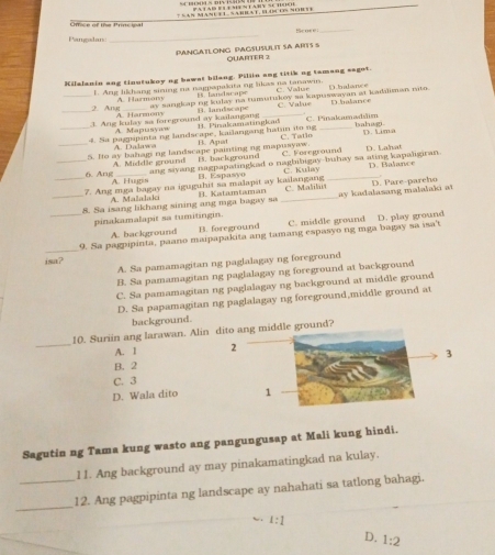 ef  t e Pre  
Score_
Pangalan:
_
PANGATLONG PAGSUSULIT SA ARTS S QUARTER 2
Kilalanin ang tinutukoy ng bawat bilang. Pillin ang titik og tamang sagot.
_L. Ang likhang sining na nagpapakita ng likas na tanawin. C. Valı Dhalance
B. tandscape
A. Harmo00 ay sangkap ng kulay na tumistukey aa kapuswayan at kadaliman mito.
2. Ang A. Harmon3
_1. Ang kulay sa foreground ay kailangang B. landscape _C. Valus D halance
A. Mapusya
_4. Sa pagppinta ng landscape, kailangang hat in ito ng B. Pinakamstinglad C. Pinakamadilim bahag.
D a la  s  e  
_S. Ho ay bahagi ng landscape painting ng mapusyaw. B. Agat B. background C. Tatio C. Foreground D. Lima D. Lahat
A. Middle ground ang sivang nagpapatingkad o nagbibigay-buhay sa ating kapaligiran
6. Ang A. Hugis
B. Espasyo C. Kulay
_7. Ang mga bagay na iguguhit sa malapit ay kailangang _D. Balance
_8. Sa isang likhang sining ang mga bagay sa B. Katamtaman _C. Malilt ay kadalasang malalaki at D. Pare-parcho
A. Malalaki
pinakamalapit sa tumitingin.
A. background B. foreground C. middle ground
_
_9. Sa pagpipinta, paano maipapakita ang tamang espasyo ng mga bagay sa isa't D. play ground
isa?
A. Sa pamamagitan ng paglalagay ng foreground
B. Sa pamamagitan ng paglalagay ng foreground at background
C. Sa pamamagitan ng paglalagay ng background at middle ground
D. Sa papamagitan ng paglalagay ng foreground,middle ground at
background.
_
10. Suriin ang larawan. Alindle ground?
A. 1
B. 2
C. 3
D. Wala dito
Sagutin ng Tama kung wasto ang pangungusap at Mali kung hindi.
11. Ang background ay may pinakamatingkad na kulay.
_
_12. Ang pagpipinta ng landscape ay nahahati sa tatlong bahagi.
1:1
D. 1:2