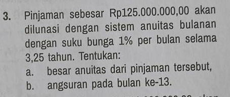 Pinjaman sebesar Rp125.000.000,00 akan 
dilunasi dengan sistem anuitas bulanan 
dengan suku bunga 1% per bulan selama
3,25 tahun. Tentukan: 
a. besar anuitas dari pinjaman tersebut, 
b. angsuran pada bulan ke- 13.