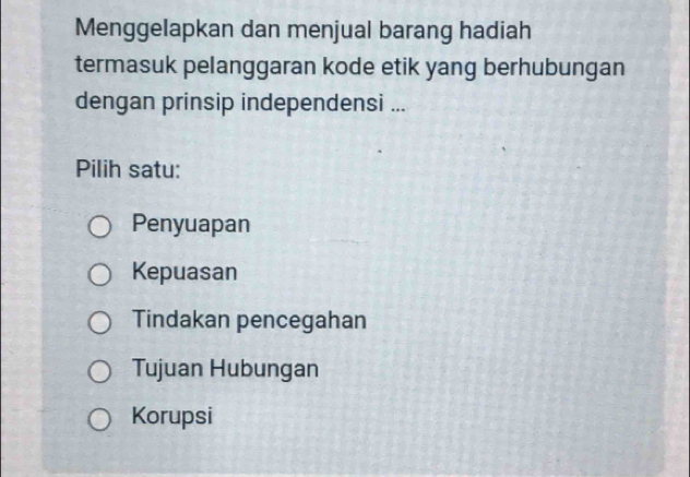 Menggelapkan dan menjual barang hadiah
termasuk pelanggaran kode etik yang berhubungan
dengan prinsip independensi ...
Pilih satu:
Penyuapan
Kepuasan
Tindakan pencegahan
Tujuan Hubungan
Korupsi