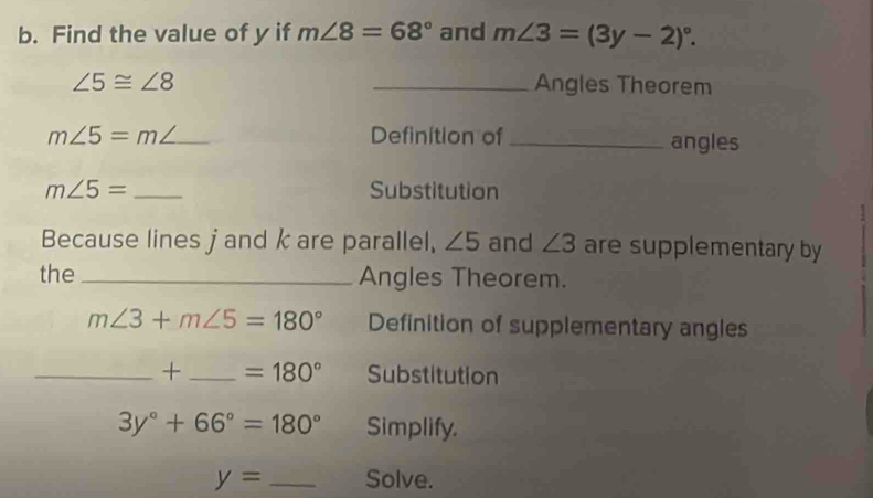 Find the value of y if m∠ 8=68° and m∠ 3=(3y-2)^circ .
∠ 5≌ ∠ 8 _Angles Theorem
m∠ 5=m _ Definition of _angles
m∠ 5= _Substitution 
Because lines j and k are parallel, ∠ 5 and ∠ 3 are supplementary by 
the _Angles Theorem.
m∠ 3+m∠ 5=180° Definition of supplementary angles 
_+ _ =180° Substitution
3y°+66°=180° Simplify.
y= _Solve.