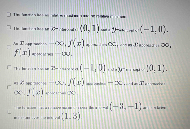 The function has no relative maximum and no relative minimum.
The function has an X-intercept of (0,1) and a Y -intercept of (-1,0).
As X approaches -∈fty , f(x) approaches ∞, and as X approaches ∞ ，
f(x) approaches -∈fty.
The function has an X-intercept of (-1,0) and a Y-intercept of (0,1).
As X approaches -∈fty , f(x) approaches -∈fty and as X approaches
f(x) approaches ( x.
f
The function has a relative maximum over the interval (-3,-1) and a relative
minimum over the interval (1,3).