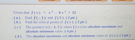 Given that f(x)=x^3-6x^2+12. 
( a ) Find f(-1) and f(5).(2pts) 
( b ) Find the critical points of f(x) (2pt s ) 
( c ) The point(s) in [-1,5] , where f(x) has absolute maximum and 
absolute minimum value. ( 4 pts ) 
( d ) The absolute maximum and absolute minimum value of f(x) ( 2 pts )