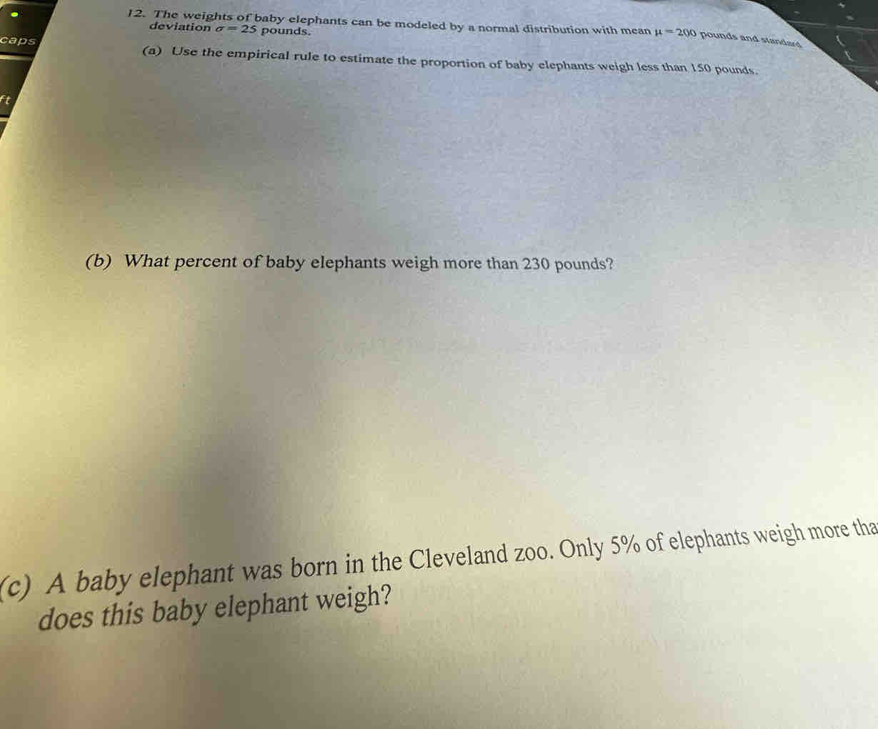 The weights of baby elephants can be modeled by a normal distribution with mean mu =200 pounds and standard 
deviation sigma =25 pounds. 
caps (a) Use the empirical rule to estimate the proportion of baby elephants weigh less than 150 pounds. 
(b) What percent of baby elephants weigh more than 230 pounds? 
(c) A baby elephant was born in the Cleveland zoo. Only 5% of elephants weigh more tha 
does this baby elephant weigh?