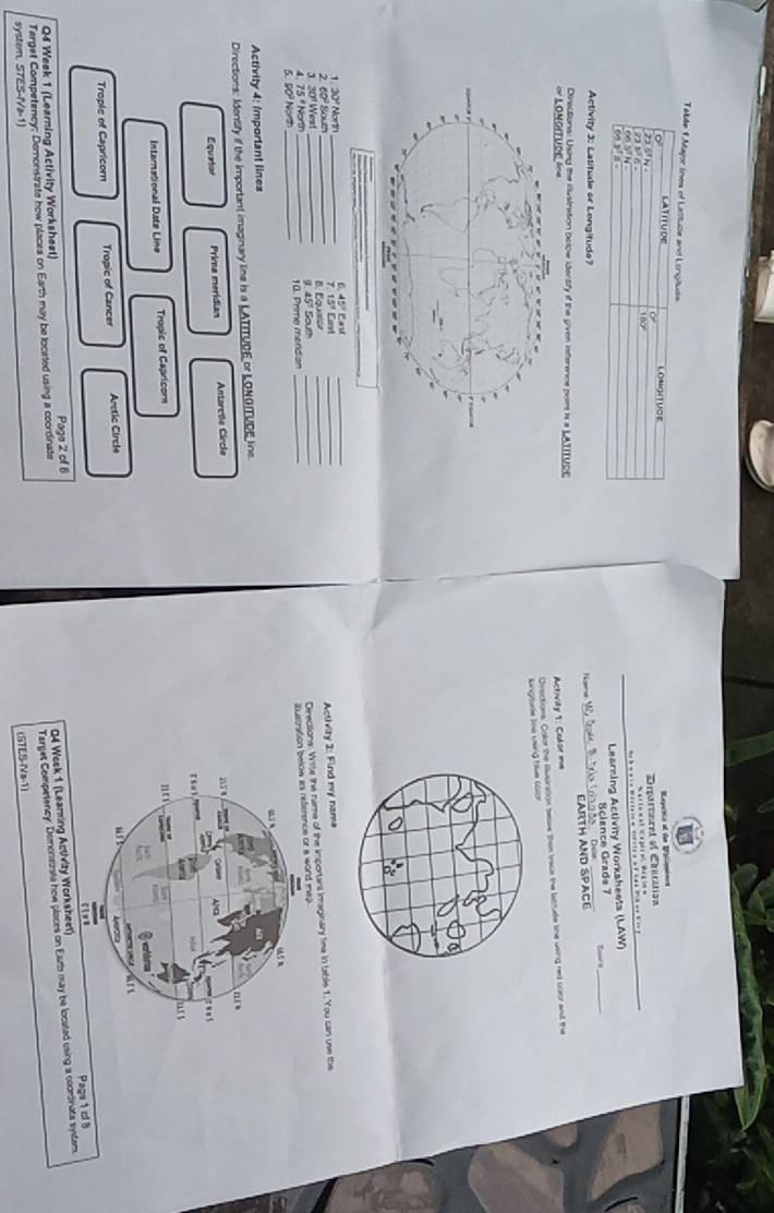 Table 1.Major lnes of Lastude and Lonçituda
o LATITUDE LONGITUOE
epenca at te Erpcnincs
23 5ª N
Department of Ciuration Sariomat Cagraegoen
21 5 6 .
*=* -* Mistarea cdite a of 2 as 20k ve k in p
00 sī N
o yla .
_
Learning Activity Worksheets (LAW)
Science Grads 7
Activity 3: Latitude or Lengitude?
_
Name _CARtH ANd
Directions: Using the illustration oclow identfy if the gven inference pom is a LATITUSE
Activity 1: Calor me
Onsctions: Color the Ausirsion beae then ieace the lustude line using red cuor and the
lungtude tne u tive color
1. 20º North 6. 45° Eau
_
3. 20º West 2. 60º Sover B. Equator 7. 15ª Eoret
Derections. Wite the name of the important imaginary time in table 1. You can use the
4. 75º North ____g 45" South _ Activity 2: Find my name
ustratio ma
6. 90º North _10. Prme merdian_
Activity 4: Important lines
Directions: Identify if the important imaginary lins is a LATITURE or LONGITUDE line.
Equator Prime meridian Antarctle Circle
International Date Line Tropic of Capricor
Trople of Capricorn Tropic of Cancer Arctic Circle
Q4 Week 1 (Leaming Acthvity Worksheet)
Q4 Week 1 (Learning Activity Worksheet) Page 2 of 6
Terget Competency; Demonstrate how places on Earth may be loceted using a coordinate
Target Competency: Demonsirate how places on Earh may be located using a cooroinats system. Page 1 cf8
syster, STES-IVa-1)
(STES-Va-1)