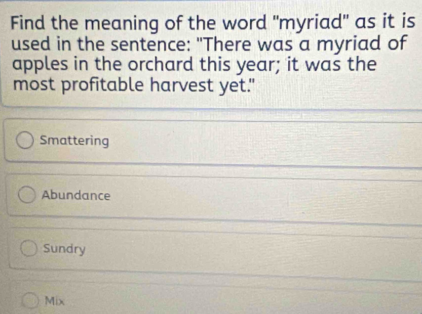 Find the meaning of the word "myriad" as it is
used in the sentence: "There was a myriad of
apples in the orchard this year; it was the
most profitable harvest yet."
Smattering
Abundance
Sundry
Mix