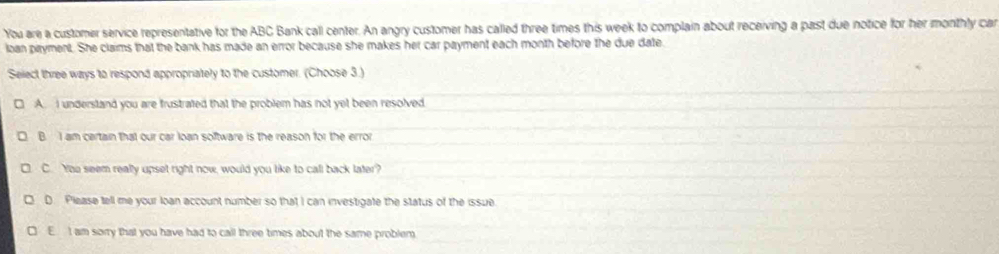 You are a customer service representative for the ABC Bank call center. An angry customer has called three times this week to complain about receiving a past due notice for her monthly car
loan piryment. She claims that the bank has made an error because she makes her car payment each month before the due date.
Select three ways to respond appropriately to the customer. (Choose 3.)
A. I understand you are frustrated that the problem has not yet been resolved
B. I am certain that our car loạn software is the reason for the error
C. You seem really upset right now, would you like to call back later?
D. Please tell me your loan account number so that I can investigate the status of the issue
E I am sorry that you have had to call three times about the same problem