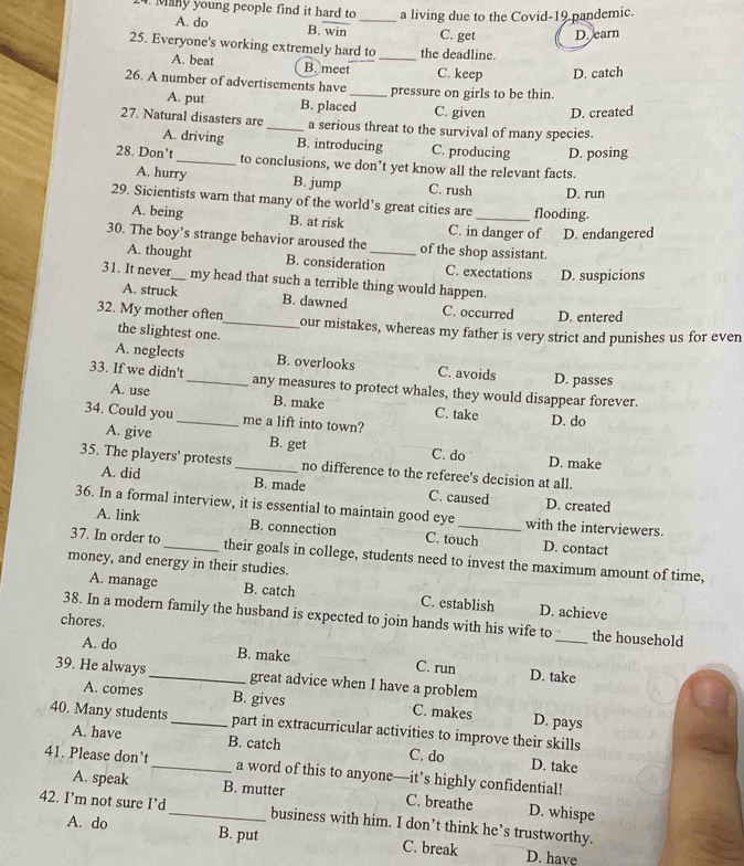 Many young people find it hard to _a living due to the Covid-19 pandemic.
A. do B. win C. get D. earn
25. Everyone's working extremely hard to _the deadline.
A. beat B. meet C. keep D. catch
26. A number of advertisements have_ pressure on girls to be thin.
A. put B. placed C. given D. created
27. Natural disasters are _a serious threat to the survival of many species.
A. driving B. introducing C. producing D. posing
28. Don’t_ to conclusions, we don’t yet know all the relevant facts.
A. hurry B. jump C. rush D. run
29. Sicientists warn that many of the world's great cities are _flooding.
A. being B. at risk C. in danger of D. endangered
30. The boy’s strange behavior aroused the _of the shop assistant.
A. thought B. consideration C. exectations D. suspicions
31. It never_ my head that such a terrible thing would happen.
A. struck B. dawned C. occurred D. entered
32. My mother often_ our mistakes, whereas my father is very strict and punishes us for even
the slightest one.
A. neglects B. overlooks C. avoids D. passes
33. If we didn't_ any measures to protect whales, they would disappear forever.
A. use B. make C. take
34. Could you_ me a lift into town?
D. do
A. give B. get C. do D. make
35. The players' protests_ no difference to the referee's decision at all.
A. did B. made C. caused D. created
36. In a formal interview, it is essential to maintain good eye _with the interviewers.
A. link B. connection C. touch D. contact
37. In order to_ their goals in college, students need to invest the maximum amount of time,
money, and energy in their studies.
A. manage B. catch C. establish D. achieve
38. In a modern family the husband is expected to join hands with his wife to _the household
chores.
A. do B. make C. run D. take
39. He always _great advice when I have a problem
A. comes B. gives C. makes D. pays
40. Many students_ part in extracurricular activities to improve their skills
A. have B. catch C. do D. take
41. Please don’t_ a word of this to anyone—it’s highly confidential!
A. speak B. mutter C. breathe D. whispe
42. I’m not sure I’d _business with him. I don’t think he’s trustworthy.
A. do B. put C. break D. have