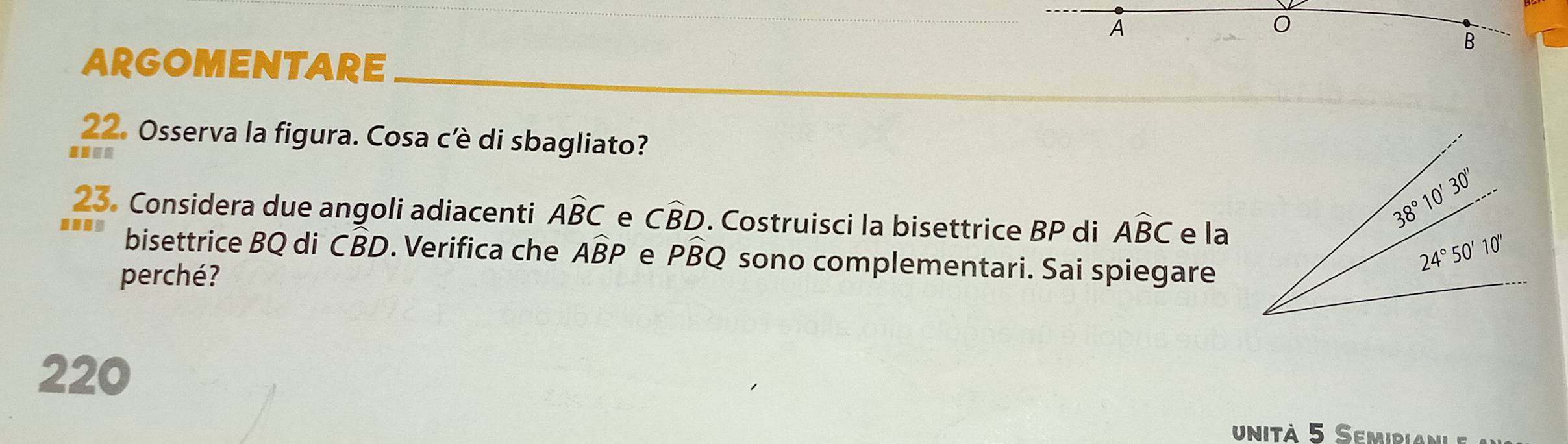 A
0
B
ARGOMENTARE
22. Osserva la figura. Cosa cè di sbagliato?
23. Considera due angoli adiacenti Awidehat BC e Cwidehat BD. Costruisci la bisettrice BP di Awidehat BC e la
bisettrice BQ di CBD. Verifica che Awidehat BP e Pwidehat BQ sono complementari. Sai spiegare
perché?
220
unità 5 Semidial