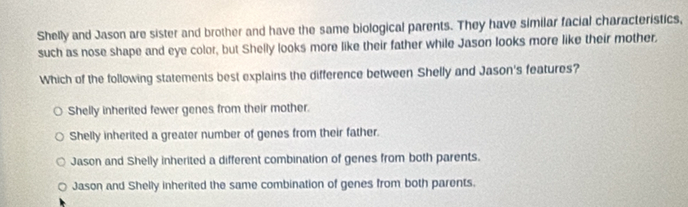 Shelly and Jason are sister and brother and have the same biological parents. They have similar facial characteristics,
such as nose shape and eye color, but Shelly looks more like their father while Jason looks more like their mother,
Which of the following statements best explains the difference between Shelly and Jason's features?
Shelly inherited fewer genes from their mother.
Shelly inherited a greater number of genes from their father.
Jason and Shelly inherited a different combination of genes from both parents.
Jason and Shelly inherited the same combination of genes from both parents.