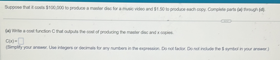 Suppose that it costs $100,000 to produce a master disc for a music video and $1.50 to produce each copy. Complete parts (a) through (d). 
(a) Write a cost function C that outputs the cost of producing the master disc and x copies.
C(x)=□
(Simplify your answer. Use integers or decimals for any numbers in the expression. Do not factor. Do not include the $ symbol in your answer.)