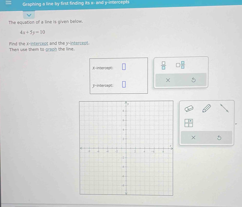 Graphing a line by first finding its x - and y-intercepts 
The equation of a line is given below.
4x+5y=10
Find the x-intercept and the y-intercept. 
Then use them to graph the line. 
X-intercept:
 □ /□   □  □ /□  
X
y-intercept: 
×