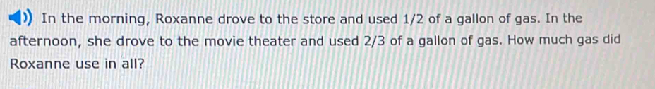 In the morning, Roxanne drove to the store and used 1/2 of a gallon of gas. In the 
afternoon, she drove to the movie theater and used 2/3 of a gallon of gas. How much gas did 
Roxanne use in all?