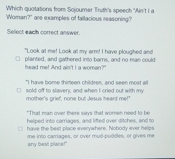 Which quotations from Sojourner Truth's speech “Ain’t I a
Woman?" are examples of fallacious reasoning?
Select each correct answer.
"Look at me! Look at my arm! I have ploughed and
planted, and gathered into barns, and no man could
head me! And ain't I a woman?"
"I have borne thirteen children, and seen most all
sold off to slavery, and when I cried out with my
mother's grief, none but Jesus heard me!"
"That man over there says that women need to be
helped into carriages, and lifted over ditches, and to
have the best place everywhere. Nobody ever helps
me into carriages, or over mud-puddles, or gives me
any best place!"