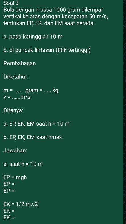 Soal 3 
Bola dengan massa 1000 gram dilempar 
vertikal ke atas dengan kecepatan 50 m/s, 
tentukan EP, EK, dan EM saat berada: 
a. pada ketinggian 10 m
b. di puncak lintasan (titik tertinggi) 
Pembahasan 
Diketahui:
m= _ gram= _ kg
V= _ . m/s
Ditanya: 
a. EP, EK, EM saat h=10m
b. EP, EK, EM saat hmax
Jawaban: 
a. saat h=10m
EP=mgh
EP=
EP=
EK=1/2.m.v2
EK=
EK=