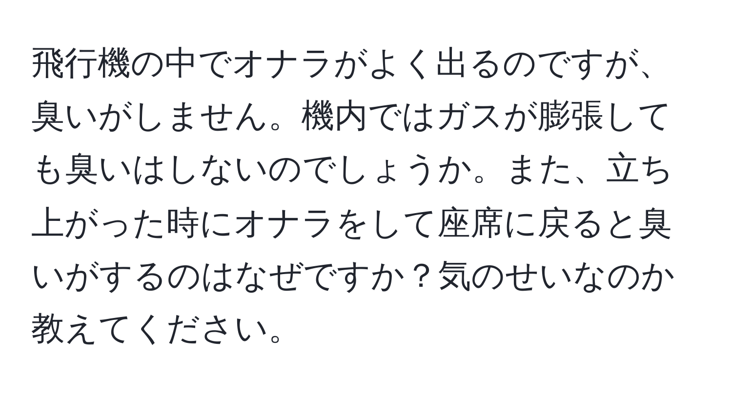 飛行機の中でオナラがよく出るのですが、臭いがしません。機内ではガスが膨張しても臭いはしないのでしょうか。また、立ち上がった時にオナラをして座席に戻ると臭いがするのはなぜですか？気のせいなのか教えてください。