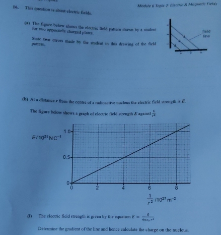 Module 6 Topic 2: Electric & Mognetic Fields 
16. This question is about electric fields. 
(a) The figure below shows the electric field pattern drawn by a student field 
for two oppositely charged plates. 
line 
pattern. State two errors made by the student in this drawing of the field 
; . 
(b) At a distance s from the centre of a radioactive nucleus the electric field strength is E 
The figure below shows a graph of electric field strength E against  1/x^2 
E/10^(21)NC^(-1)
 1/r^2 /10^(27)m^(-2)
(i) The electric field strength is given by the equation E=frac Q4π epsilon _0r^2
Determine the gradient of the line and hence calculate the charge on the nucleus.